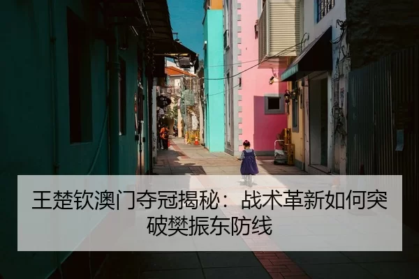 王楚钦澳门夺冠揭秘：战术革新如何突破樊振东防线