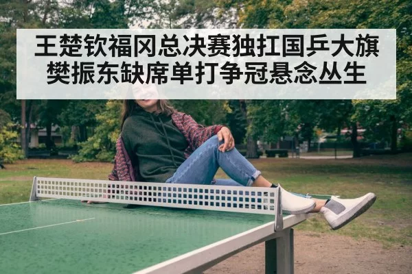 王楚钦福冈总决赛独扛国乒大旗樊振东缺席单打争冠悬念丛生