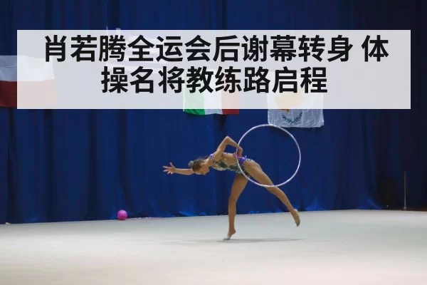 肖若腾全运会后谢幕转身 体操名将教练路启程