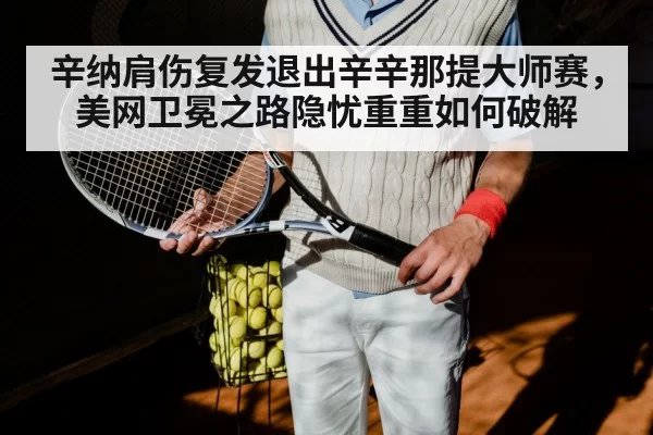 辛纳肩伤复发退出辛辛那提大师赛，美网卫冕之路隐忧重重如何破解