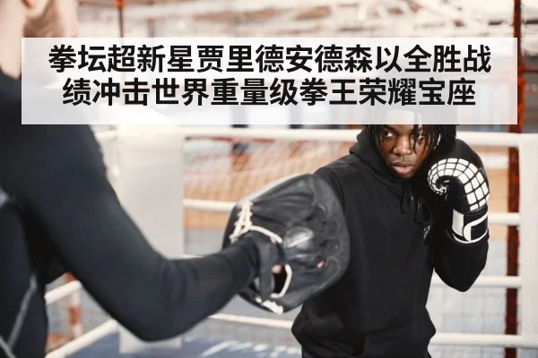 拳坛超新星贾里德安德森以全胜战绩冲击世界重量级拳王荣耀宝座